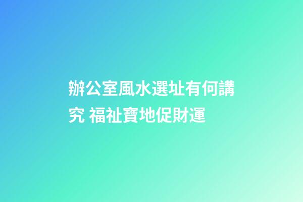 辦公室風水選址有何講究 福祉寶地促財運